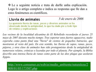 Le a seguinte noticia e trata de darlle unha explicación.
Logo le o artigo completo e indica as respostas que lle dan a
estes fenómenos os científicos.
5 de enero de 2008

Los vecinos de la localidad alicantina de El Rebolledo recordarán el jueves 25
mayo de 2007 durante mucho tiempo. Tras soportar unos fuertes aguaceros, nadie
esperaba como punto final una "lluvia" de cientos de pequeños batracios, que
mostraron al resto del país. En este sentido, las lluvias de sapos, ranas, peces,
pájaros, y otra clase de animales han sido protagonistas desde la antigüedad de
numerosos relatos, crónicas o leyendas por todo el planeta. Por ejemplo, la Biblia
describe una intensa lluvia de ranas como parte de las diez plagas que asolaron
Egipto.

http://www.consumer.es/web/es/medio_ambiente/naturaleza/2
008/01/05/173507.php

 