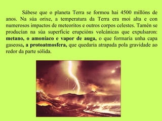 Sábese que o planeta Terra se formou hai 4500 millóns de
anos. Na súa orixe, a temperatura da Terra era moi alta e con
numerosos impactos de meteoritos e outros corpos celestes. Tamén se
producían na súa superficie erupcións volcánicas que expulsaron:
metano, o amoníaco e vapor de auga, o que formaría unha capa
gaseosa, a protoatmosfera, que quedaria atrapada pola gravidade ao
redor da parte sólida.

 