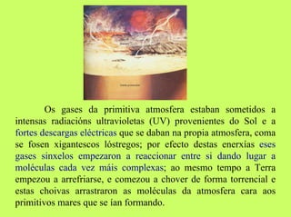 Os gases da primitiva atmosfera estaban sometidos a
intensas radiacións ultravioletas (UV) provenientes do Sol e a
fortes descargas eléctricas que se daban na propia atmosfera, coma
se fosen xigantescos lóstregos; por efecto destas enerxías eses
gases sinxelos empezaron a reaccionar entre si dando lugar a
moléculas cada vez máis complexas; ao mesmo tempo a Terra
empezou a arrefriarse, e comezou a chover de forma torrencial e
estas choivas arrastraron as moléculas da atmosfera cara aos
primitivos mares que se ían formando.

 