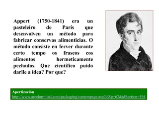 Appert (1750-1841) era un
pasteleiro
de
París
que
desenvolveu un método para
fabricar conservas alimenticias. O
método consiste en ferver durante
certo tempo os frascos cos
alimentos
hermeticamente
pechados. Que científico puido
darlle a idea? Por que?

Apertización
http://www.arcelormittal.com/packaging/contentpage.asp?idSp=62&idSection=194

 