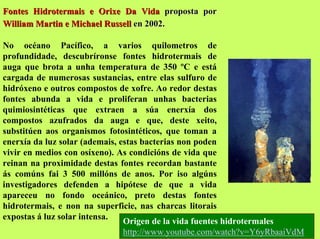 Fontes Hidrotermais e Orixe Da Vida proposta por
William Martin e Michael Russell en 2002.
No océano Pacífico, a varios quilometros de
profundidade, descubríronse fontes hidrotermais de
auga que brota a unha temperatura de 350 ºC e está
cargada de numerosas sustancias, entre elas sulfuro de
hidróxeno e outros compostos de xofre. Ao redor destas
fontes abunda a vida e proliferan unhas bacterias
quimiosintéticas que extraen a súa enerxía dos
compostos azufrados da auga e que, deste xeito,
substitúen aos organismos fotosintéticos, que toman a
enerxía da luz solar (ademais, estas bacterias non poden
vivir en medios con osíxeno). As condicións de vida que
reinan na proximidade destas fontes recordan bastante
ás comúns fai 3 500 millóns de anos. Por iso algúns
investigadores defenden a hipótese de que a vida
apareceu no fondo oceánico, preto destas fontes
hidrotermais, e non na superficie, nas charcas litorais
expostas á luz solar intensa.
Origen de la vida fuentes hidrotermales
http://www.youtube.com/watch?v=Y6yRbaaiVdM

 
