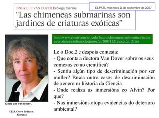 http://www.elpais.com/articulo/futuro/chimeneas/submarinas/jardin
es/criaturas/exoticas/elpepusocfut/20071121elpepifut_2/Tes

I.E.S. Otero Pedrayo.
Ourense

Le o Doc.2 e despois contesta:
- Que conta a doctora Van Dover sobre os seus
comezos como científica?
- Sentiu algún tipo de descriminación por ser
muller? Busca outro casos de descriminación
de xenero na historia da Ciencia
- Onde realiza as inmersións co Alvin? Por
que?
- Nas inmersións atopa evidencias do deterioro
ambiental?

 