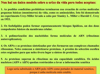 Non hai un único modelo sobre a orixe da vida pero todos aceptan:
1. As posibles condicións prebióticas terminaron coa creación de certas moléculas
pequenas básicas (monómeros) da vida, como os aminoácidos. Isto foi demostrado
no experimento Urey-Miller levado a cabo por Stanley L. Miller e Harold C. Urey
en 1953.
2. Os fosfolípidos poden formar espontaneamente bicapas lipídicas, un dos dous
compoñentes básicos da membrana celular.
3. A polimerización dos nucleótidos forma moléculas de ARN (ribozimas
autorreplicantes).
4. Os ARNs e as proteínas sintetizadas por eles formaron uns complexos chamados
ribosomas. Neles comezan a sintetizarse proteínas. A presión da selección escolleu
estes orgánulos para que neles tivera lugar a síntese de proteínas.
5. As proteínas superan ás ribozimas na súa capacidade catalítica. Os ácidos
nucleicos (ADN e ARN) quedan restrinxidos a levar a información xenética
Logo sería substituído o ARN polo ADN como portador do material xenético,
porque é unha molécula máis estable.

 
