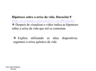 Hipóteses sobre a orixe da vida. Duración 9´
http://es.youtube.com/watch?v=vw-DFyZoslA
Despois de visualizar o vídeo indica as hipoteses
sobre a orixe da vida que nel se comentan
Explica utilizando as dúas
seguintes o orixe químico da vida

I.E.S. Otero Pedrayo.
Ourense

diapositivas

 