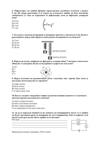 Национално външно оценяване, 2014 година
6. Рефлекторът на джобно фенерче представлява вдлъбнато огледало с радиус
4 cm. На какво разстояние d от върха на огледалото трябва да бъде поставена
лампичката Л, така че отразените от рефлектора лъчи да образуват успореден
сноп?
А) 8 cm
Б) 4 cm
В) 2 cm
Г) 1 cm
7. Теглилка е окачена на пружина и извършва трептене с амплитуда 5 cm. Колко е
разстоянието между най-горното и най-долното положение на теглилката?
А) 5 cm
Б) 10 cm
В) 20 cm
Г) 30 cm
8. Ядрото на атома, изобразен на фигурата, съдържа общо 7 частици и около него
обикалят 3 електрона. Колко са неутроните в ядрото на този атом?
А) 10
Б) 7
В) 4
Г) 3
9. Върху източник на радиоактивни лъчи е поставен лист хартия. Кои лъчи се
поглъщат почти напълно от хартията?
А) алфа-лъчите
Б) бета-лъчите
В) гама-лъчите
Г) и трите вида лъчи
10. Кое от следните твърдения е вярно за всички външни планети от Слънчевата
система (групата на планетите гиганти)?
А) имат голяма плътност
Б) имат естествени спътници
В) имат твърда повърхност
Г) на повърхността им има течна вода
11. За да се определи мощността на лампата, на номерираните места 1 и 2 трябва
да бъдат поставени уреди за измерване на ток и напрежение. Как се наричат тези
уреди и кой уред на кое място трябва да се постави?
Отговор: _______________________________________________
_______________________________________________________
_______________________________________________________
_______________________________________________________
най-долно положение
най-горно положение
 
