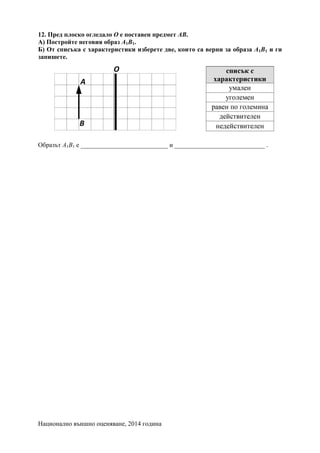 Национално външно оценяване, 2014 година
12. Пред плоско огледало О е поставен предмет АВ.
А) Постройте неговия образ А1В1.
Б) От списъка с характеристики изберете две, които са верни за образа А1В1 и ги
запишете.
Образът А1В1 е ___________________________ и ____________________________ .
 
