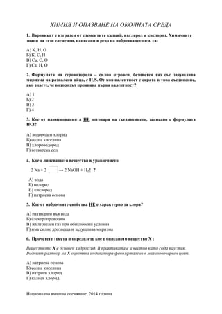 Национално външно оценяване, 2014 година
ХИМИЯ И ОПАЗВАНЕ НА ОКОЛНАТА СРЕДА
1. Варовикьт е изграден от елементите калций, въглерод и кислород. Химичните
знаци на тези елементи, написани в реда на изброяването им, са:
А) K, H, O
Б) К, С, H
В) Ca, C, O
Г) Са, Н, О
2. Формулата на сероводорода – силно отровен, безцветен газ със задушлива
миризма на развалени яйца, е H2S. От коя валентност е сярата в това съединение,
ако знаете, че водородът проявява първа валентност?
А) 1
Б) 2
В) 3
Г) 4
3. Кое от наименованията НЕ отговаря на съединението, записано с формулата
HCl?
А) водороден хлорид
Б) солна киселина
В) хлороводород
Г) готварска сол
4. Кое е липсващото вещество в уравнението
2 Na + 2 → 2 NaOH + H2↑ ?
А) вода
Б) водород
В) кислород
Г) натриева основа
5. Кое от изброените свойства НЕ е характерно за хлора?
А) разтворим във вода
Б) електропроводим
В) жълтoзелен газ при обикновени условия
Г) има силно дразнеща и задушлива миризма
6. Прочетете текста и определете кое е описаното вещество Х :
Веществото Х е основен хидроксид. В практиката е известно като сода каустик.
Водният разтвор на Х оцветява индикатора фенолфталеин в малиновочервен цвят.
А) натриева основа
Б) солна киселина
В) натриев хлорид
Г) калиев хлорид
 
