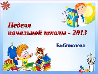 Неделя
начальной школы - 2013
             Библиотека
 