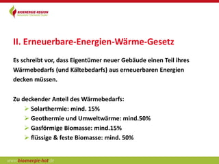 II. Erneuerbare-Energien-Wärme-Gesetz
Es schreibt vor, dass Eigentümer neuer Gebäude einen Teil ihres
Wärmebedarfs (und Kältebedarfs) aus erneuerbaren Energien
decken müssen.

Zu deckender Anteil des Wärmebedarfs:
     Solarthermie: mind. 15%
     Geothermie und Umweltwärme: mind.50%
     Gasförmige Biomasse: mind.15%
     flüssige & feste Biomasse: mind. 50%
 