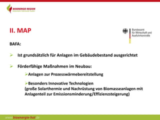 II. MAP
BAFA:

 Ist grundsätzlich für Anlagen im Gebäudebestand ausgerichtet

 Förderfähige Maßnahmen im Neubau:
        Anlagen zur Prozesswärmebereitstellung

        Besonders Innovative Technologien
        (große Solarthermie und Nachrüstung von Biomasseanlagen mit
        Anlagenteil zur Emissionsminderung/Effizienzsteigerung)
 