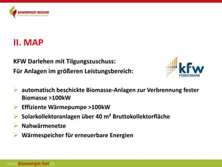 II. MAP
KFW Darlehen mit Tilgungszuschuss:
Für Anlagen im größeren Leistungsbereich:

 automatisch beschickte Biomasse-Anlagen zur Verbrennung fester
  Biomasse >100kW
 Effiziente Wärmepumpe >100kW
 Solarkollektoranlagen über 40 m² Bruttokollektorfläche
 Nahwärmenetze
 Wärmespeicher für erneuerbare Energien
 