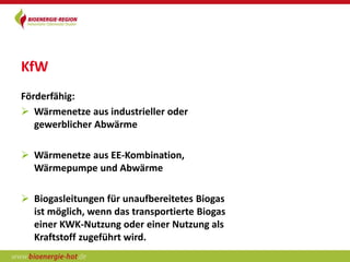 KfW
Förderfähig:
 Wärmenetze aus industrieller oder
   gewerblicher Abwärme

 Wärmenetze aus EE-Kombination,
  Wärmepumpe und Abwärme

 Biogasleitungen für unaufbereitetes Biogas
  ist möglich, wenn das transportierte Biogas
  einer KWK-Nutzung oder einer Nutzung als
  Kraftstoff zugeführt wird.
 
