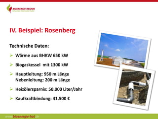 IV. Beispiel: Rosenberg

Technische Daten:
 Wärme aus BHKW 650 kW
 Biogaskessel mit 1300 kW
 Hauptleitung: 950 m Länge
  Nebenleitung: 200 m Länge
 Heizölersparnis: 50.000 Liter/Jahr
 Kaufkraftbindung: 41.500 €
 