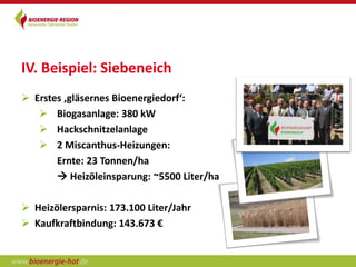 IV. Beispiel: Siebeneich
 Erstes ‚gläsernes Bioenergiedorf‘:
    Biogasanlage: 380 kW
    Hackschnitzelanlage
    2 Miscanthus-Heizungen:
       Ernte: 23 Tonnen/ha
        Heizöleinsparung: ~5500 Liter/ha

 Heizölersparnis: 173.100 Liter/Jahr
 Kaufkraftbindung: 143.673 €
 