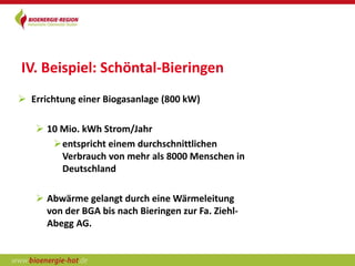 IV. Beispiel: Schöntal-Bieringen
 Errichtung einer Biogasanlage (800 kW)

    10 Mio. kWh Strom/Jahr
      entspricht einem durchschnittlichen
        Verbrauch von mehr als 8000 Menschen in
        Deutschland

    Abwärme gelangt durch eine Wärmeleitung
     von der BGA bis nach Bieringen zur Fa. Ziehl-
     Abegg AG.
 