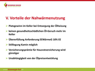 V. Vorteile der Nahwärmenutzung
 Platzgewinn im Keller bei Entsorgung der Ölheizung
 keinen gesundheitsschädlichen Öl-Geruch mehr im
  Keller
 Übererfüllung Anforderung EEWärmeG 10% EE
 Stilllegung Kamin möglich
 Versicherungsprämie für Hausratversicherung wird
  günstiger
 Unabhängigkeit von der Ölpreisentwicklung
 