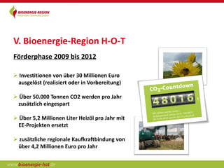 V. Bioenergie-Region H-O-T
Förderphase 2009 bis 2012

 Investitionen von über 30 Millionen Euro
 ausgelöst (realisiert oder in Vorbereitung)

 Über 50.000 Tonnen CO2 werden pro Jahr
 zusätzlich eingespart

 Über 5,2 Millionen Liter Heizöl pro Jahr mit
 EE-Projekten ersetzt

 zusätzliche regionale Kaufkraftbindung von
 über 4,2 Millionen Euro pro Jahr
 