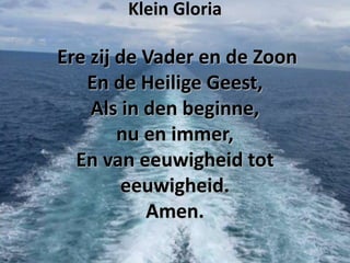 Klein Gloria

Ere zij de Vader en de Zoon
En de Heilige Geest,
Als in den beginne,
nu en immer,
En van eeuwigheid tot
eeuwigheid.
Amen.

 