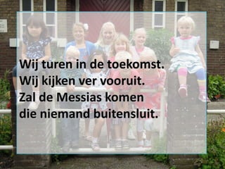 Wij turen in de toekomst.
Wij kijken ver vooruit.
Zal de Messias komen
die niemand buitensluit.

 