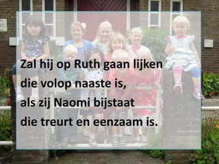 Zal hij op Ruth gaan lijken
die volop naaste is,
als zij Naomi bijstaat
die treurt en eenzaam is.

 