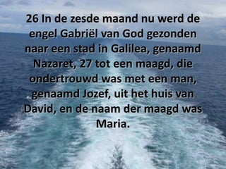 26 In de zesde maand nu werd de
engel Gabriël van God gezonden
naar een stad in Galilea, genaamd
Nazaret, 27 tot een maagd, die
ondertrouwd was met een man,
genaamd Jozef, uit het huis van
David, en de naam der maagd was
Maria.

 