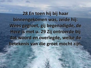 28 En toen hij bij haar
binnengekomen was, zeide hij:
Wees gegroet, gij begenadigde, de
Here is met u. 29 Zij ontroerde bij
dat woord en overlegde, welke de
betekenis van die groet mocht zijn.

 