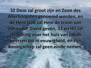 32 Deze zal groot zijn en Zoon des
Allerhoogsten genoemd worden, en
de Here God zal Hem de troon van
zijn vader David geven, 33 en Hij zal
als koning over het huis van Jakob
heersen tot in eeuwigheid, en zijn
koningschap zal geen einde nemen.

 