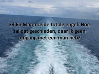 34 En Maria zeide tot de engel: Hoe
zal dat geschieden, daar ik geen
omgang met een man heb?

 