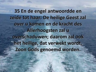 35 En de engel antwoordde en
zeide tot haar: De heilige Geest zal
over u komen en de kracht des
Allerhoogsten zal u
overschaduwen; daarom zal ook
het heilige, dat verwekt wordt,
Zoon Gods genoemd worden.

 