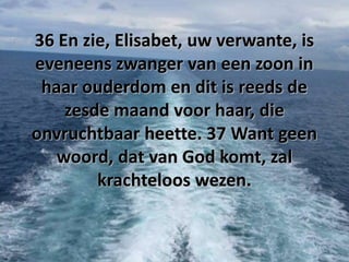 36 En zie, Elisabet, uw verwante, is
eveneens zwanger van een zoon in
haar ouderdom en dit is reeds de
zesde maand voor haar, die
onvruchtbaar heette. 37 Want geen
woord, dat van God komt, zal
krachteloos wezen.

 