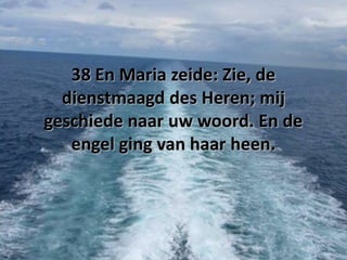 38 En Maria zeide: Zie, de
dienstmaagd des Heren; mij
geschiede naar uw woord. En de
engel ging van haar heen.

 