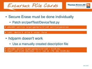 Slide 20/45
Excursus: PCIe Cards
● Secure Erase must be done individually
● Patch src/perfTest/DeviceTest.py
● hdparm doesn't work
● Use a manually created description file
# sdmcmd64 sanitize target=gen4pcie:Drive0 sanitizetype=erase
# isdct -device 0 -drive 0 -erase -force
# sdmcmd64 GetInfo target=gen4pcie:Drive0 > S1120.dsc
# tkperf ssd S1120 /dev/skd1 -nj 2 -iod 16 -rfb -dsc S1120.dsc
 