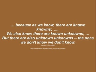 … because as we know, there are known
knowns; ....
We also know there are known unknowns; …
But there are also unknown unknowns -- the ones
we don't know we don't know.
(Donald H. Rumsfeld)
http://de.wikipedia.org/wiki/There_are_known_knowns
 