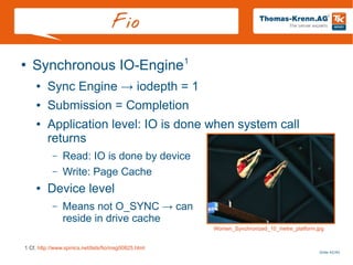 Slide 42/45
Fio
●
Synchronous IO-Engine1
● Sync Engine → iodepth = 1
● Submission = Completion
● Application level: IO is done when system call
returns
– Read: IO is done by device
– Write: Page Cache
● Device level
– Means not O_SYNC → can
reside in drive cache
1 Cf. http://www.spinics.net/lists/fio/msg00825.html
Women_Synchronized_10_metre_platform.jpg
 