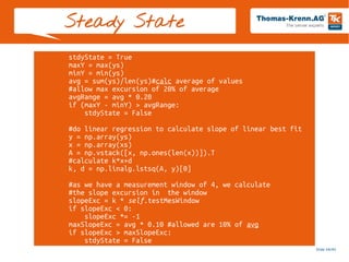 Slide 44/45
stdyState = True
maxY = max(ys)
minY = min(ys)
avg = sum(ys)/len(ys)#calc average of values
#allow max excursion of 20% of average
avgRange = avg * 0.20
if (maxY - minY) > avgRange:
stdyState = False
#do linear regression to calculate slope of linear best fit
y = np.array(ys)
x = np.array(xs)
A = np.vstack([x, np.ones(len(x))]).T
#calculate k*x+d
k, d = np.linalg.lstsq(A, y)[0]
#as we have a measurement window of 4, we calculate
#the slope excursion in the window
slopeExc = k * self.testMesWindow
if slopeExc < 0:
slopeExc *= -1
maxSlopeExc = avg * 0.10 #allowed are 10% of avg
if slopeExc > maxSlopeExc:
stdyState = False
Steady State
 