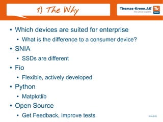 Slide 6/45
1) The Why
● Which devices are suited for enterprise
● What is the difference to a consumer device?
● SNIA
● SSDs are different
● Fio
● Flexible, actively developed
● Python
● Matplotlib
● Open Source
● Get Feedback, improve tests
 