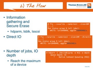 Slide 9/45
2) The How
● Information
gathering and
Secure Erase
● hdparm, lsblk, lsscsi
● Direct IO
● Number of jobs, IO
depth
● Reach the maximum
of a device
# hdparm -I /dev/sdb|grep -e NCQ -e depth
Queue depth: 32
* Native Command Queueing (NCQ)
# fio --rw=write --name=test --size=20M --direct=1
[...]
Run status group 0 (all jobs):
WRITE: io=20480KB, aggrb=28563KB/s
# fio --rw=write --name=test --size=20M
[...]
Run status group 0 (all jobs):
WRITE: io=20480KB, aggrb=930909KB/s
 