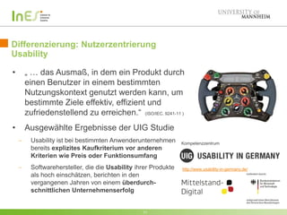 Differenzierung: Nutzerzentrierung
Usability
• „ … das Ausmaß, in dem ein Produkt durch
einen Benutzer in einem bestimmten
Nutzungskontext genutzt werden kann, um
bestimmte Ziele effektiv, effizient und
zufriedenstellend zu erreichen.“
11
http://www.usability-in-germany.de/
• Ausgewählte Ergebnisse der UIG Studie
Usability ist bei bestimmten Anwenderunternehmen
bereits explizites Kaufkriterium vor anderen
Kriterien wie Preis oder Funktionsumfang
Softwarehersteller, die die Usability ihrer Produkte
als hoch einschätzen, berichten in den
vergangenen Jahren von einem überdurch-
schnittlichen Unternehmenserfolg
Kompetenzzentrum
(ISO/IEC. 9241-11 )
 