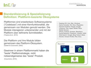 Standardisierung & Spezialisierung
Definition: Plattform-basierte Ökosysteme
8
Plattformen sind erweiterbare Softwaresysteme
(“Codebase”) mit einer Kernfunktionalität, die
gemeinsam von Modulen genutzt werden. Die
Module interagieren untereinander und mit der
Plattform über definierte Schnittstellen.
(Tiwana et al., 2010)
Die Plattform und ihre Module bilden
gemeinsam das Plattform-Ökosystem.
(Gawer & Cusumano, 2002)
Gewinner in einem Plattformmarkt haben die
“beste” Plattformstrategie, nicht
notwendigerweise das “beste” Produkt.
Ökosystem
Module …
Interfaces
Module
Platform(Cusumano, 2010)
Desktop OS: Unix, Mac, Windows
Game Consoles: Wii, Xbox, Playstation
Payment Systems: Paypal, Google
Checkout, Visa, Apple, Mobile Felica
Mobile Devices:
iPhone, Android, Symbian, Blackberry
Social Networks: Facebook, LinkedIn, XING
Web Search: Google, Bing+Yahoo!, Baidu
Ebooks: Amazon Kindle, iPad, Sony
…
 
