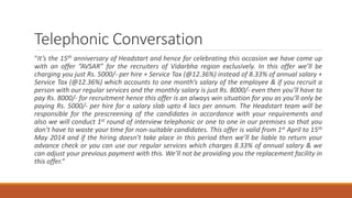 Telephonic Conversation
“It’s the 15th anniversary of Headstart and hence for celebrating this occasion we have come up
with an offer “AVSAR” for the recruiters of Vidarbha region exclusively. In this offer we’ll be
charging you just Rs. 5000/- per hire + Service Tax (@12.36%) instead of 8.33% of annual salary +
Service Tax (@12.36%) which accounts to one month’s salary of the employee & if you recruit a
person with our regular services and the monthly salary is just Rs. 8000/- even then you’ll have to
pay Rs. 8000/- for recruitment hence this offer is an always win situation for you as you’ll only be
paying Rs. 5000/- per hire for a salary slab upto 4 lacs per annum. The Headstart team will be
responsible for the prescreening of the candidates in accordance with your requirements and
also we will conduct 1st round of interview telephonic or one to one in our premises so that you
don’t have to waste your time for non-suitable candidates. This offer is valid from 1st April to 15th
May 2014 and if the hiring doesn’t take place in this period then we’ll be liable to return your
advance check or you can use our regular services which charges 8.33% of annual salary & we
can adjust your previous payment with this. We’ll not be providing you the replacement facility in
this offer.”
 