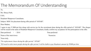The Memorandum Of Understanding
To,
Ms. Shreya Nath,
CEO,
Headstart Manpower Consultants.
Subject: MOU for placement during offer period of “AVSAR”.
Dear Madam,
I agree to pay ₹ 5000 per hire along with service tax for the recruitment done during the offer period of “AVSAR”. The cheque
will be issued in the name of Headstart Manpower Consultants, kindly confirm my acceptance for the participation in the offer.
Date preferred: / / 2014 Time preferred:
Name of the interviewer: Vacancies:
Yours truly
*No replacement clause during the offer period “AVSAR”
*If I need to select more people during the offer period, I will be liable to pay Headstart amount @ ₹5000 per hire
 