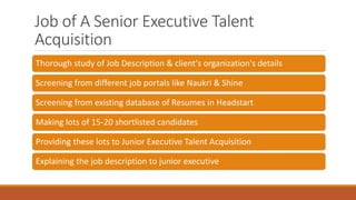 Job of A Senior Executive Talent
Acquisition
Thorough study of Job Description & client's organization's details
Screening from different job portals like Naukri & Shine
Screening from existing database of Resumes in Headstart
Making lots of 15-20 shortlisted candidates
Providing these lots to Junior Executive Talent Acquisition
Explaining the job description to junior executive
 