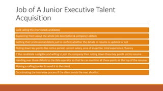 Job of A Junior Executive Talent
Acquisition
Cold calling the shortlisted candidates
Explaining them about the whole job description & company's details
Getting their professional details just to confirm whether the details in resume is updated or not
Noting down key points like notice period, current salary, area of expertise, total experience, fluency
If the candidate is eligible and willing to join the company then noting down these key points on his resume
Handing over these details to the data operator so that he can mention all these points at the top of the resume
Making a calling tracker to send it to the client
Coordinating the interview process if the client sends the next shortlist
 