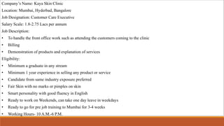 Company’s Name: Kaya Skin Clinic
Location: Mumbai, Hyderbad, Bangalore
Job Designation: Customer Care Executive
Salary Scale: 1.8-2.75 Lacs per annum
Job Description:
• To handle the front office work such as attending the customers coming to the clinic
• Billing
• Demonstration of products and explanation of services
Eligibility:
• Minimum a graduate in any stream
• Minimum 1 year experience in selling any product or service
• Candidate from same industry exposure preferred
• Fair Skin with no marks or pimples on skin
• Smart personality with good fluency in English
• Ready to work on Weekends, can take one day leave in weekdays
• Ready to go for pre job training to Mumbai for 3-4 weeks
• Working Hours- 10 A.M.-6 P.M.
 
