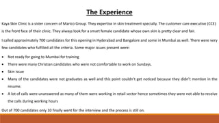 The Experience
Kaya Skin Clinic is a sister concern of Marico Group. They expertise in skin treatment specially. The customer care executive (CCE)
is the front face of their clinic. They always look for a smart female candidate whose own skin is pretty clear and fair.
I called approximately 700 candidates for this opening in Hyderabad and Bangalore and some in Mumbai as well. There were very
few candidates who fulfilled all the criteria. Some major issues present were:
 Not ready for going to Mumbai for training
 There were many Christian candidates who were not comfortable to work on Sundays.
 Skin issue
 Many of the candidates were not graduates as well and this point couldn’t get noticed because they didn’t mention in the
resume.
 A lot of calls were unanswered as many of them were working in retail sector hence sometimes they were not able to receive
the calls during working hours
Out of 700 candidates only 10 finally went for the interview and the process is still on.
 