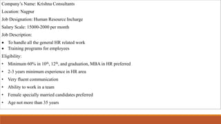 Company’s Name: Krishna Consultants
Location: Nagpur
Job Designation: Human Resource Incharge
Salary Scale: 15000-2000 per month
Job Description:
 To handle all the general HR related work
 Training programs for employees
Eligibility:
• Minimum 60% in 10th, 12th, and graduation, MBA in HR preferred
• 2-3 years minimum experience in HR area
• Very fluent communication
• Ability to work in a team
• Female specially married candidates preferred
• Age not more than 35 years
 