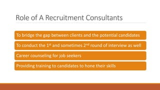 Role of A Recruitment Consultants
To bridge the gap between clients and the potential candidates
To conduct the 1st and sometimes 2nd round of interview as well
Career counseling for job seekers
Providing training to candidates to hone their skills
 