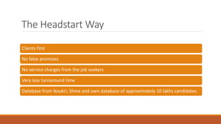 The Headstart Way
Clients first
No false promises
No service charges from the job seekers
Very less turnaround time
Database from Naukri, Shine and own database of approximately 10 lakhs candidates.
 