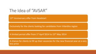 The Idea of “AVSAR”
15th Anniversary offer from Headstart
Exclusively for the clients looking for candidates from Vidarbha region
A limited period offer from 1st April’2014 to 15th May 2014
A chance for clients to fill up their vacancies for the new financial year at a very
less price
 
