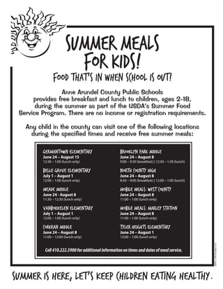 Summer Meals
for Kids!
Food that’s in when school is out!
Anne Arundel County Public Schools
provides free breakfast and lunch to children, ages 2-18,
during the summer as part of the USDA’s Summer Food
Service Program. There are no income or registration requirements.
Any child in the county can visit one of the following locations
during the specified times and receive free summer meals:
Germantown Elementary
June 24 – August 15
12:30 – 1:00 (lunch only)
Belle Grove Elementary
July 1 – August 1
12:00 – 1:00 (lunch only)
Meade Middle
June 24 - August 8
11:30 – 12:30 (lunch only)
VanBokkelen Elementary
July 1 – August 1
12:00 – 1:00 (lunch only)
Corkran Middle
June 24 – August 8
11:00 – 12:00 (lunch only)
Summer is here, let’s keep children eating healthy.
Call410.222.5900foradditionalinformationontimesanddatesofmealservice.
Brooklyn Park Middle
June 24 – August 8
9:00 – 9:30 (breakfast) | 12:30 – 1:30 (lunch)
North County High
June 24 – August 8
8:30 – 9:00 (breakfast) | 12:00 – 1:00 (lunch)
Mobile Meals: West County
June 24 – August 8
11:00 – 1:00 (lunch only)
Mobile Meals: Marley Station
June 24 – August 8
11:00 – 1:00 (lunch only)
Tyler Heights Elementary
June 24 – August 1
12:00 – 1:00 (lunch only)
AACPS•2190/19a(New5/13)
 
